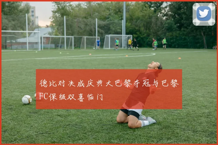 德比对决成庆典大巴黎夺冠与巴黎FC保级双喜临门