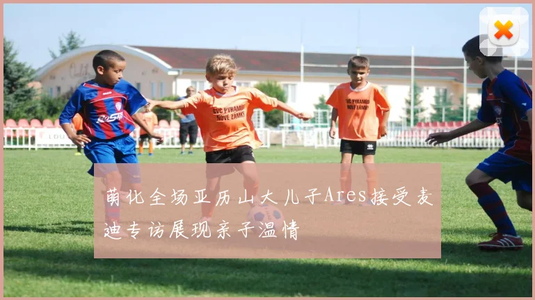 萌化全场亚历山大儿子Ares接受麦迪专访展现亲子温情