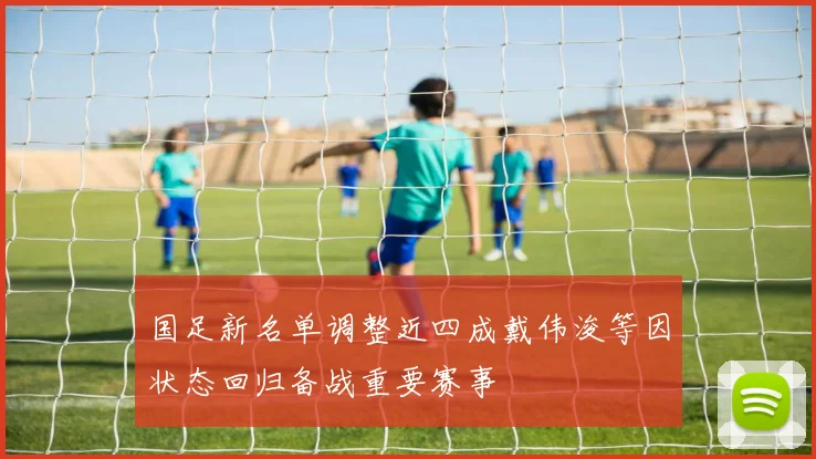 国足新名单调整近四成戴伟浚等因状态回归备战重要赛事