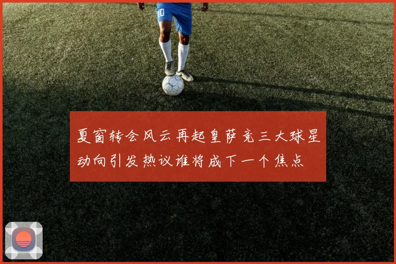 夏窗转会风云再起皇萨竞三大球星动向引发热议谁将成下一个焦点