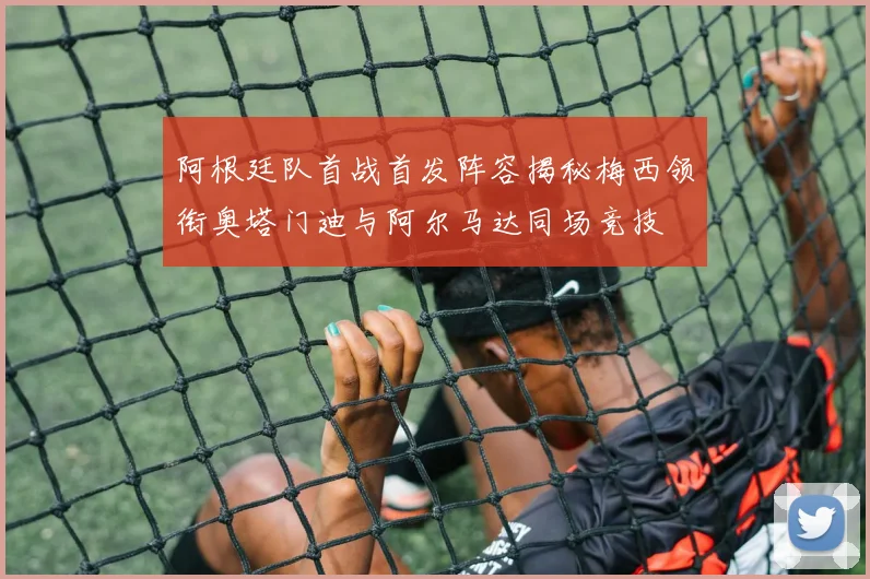 阿根廷队首战首发阵容揭秘梅西领衔奥塔门迪与阿尔马达同场竞技