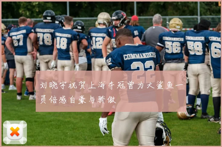 刘晓宇祝贺上海夺冠曾为大鲨鱼一员倍感自豪与骄傲