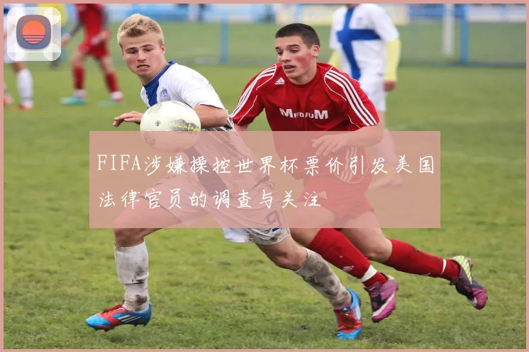 FIFA涉嫌操控世界杯票价引发美国法律官员的调查与关注