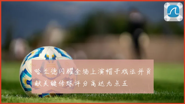 哈兰德闪耀全场上演帽子戏法并贡献关键传球评分高达九点五