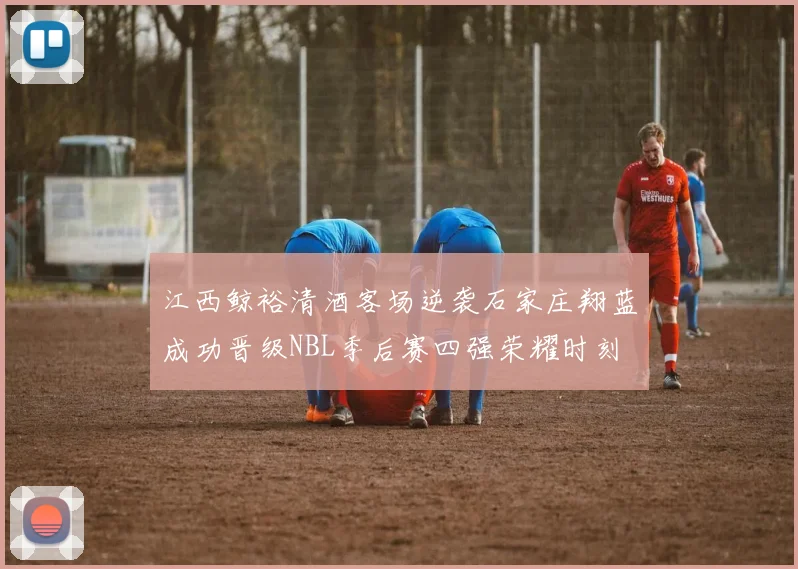 江西鲸裕清酒客场逆袭石家庄翔蓝成功晋级NBL季后赛四强荣耀时刻