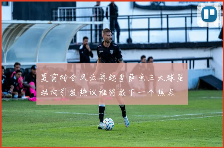 夏窗转会风云再起皇萨竞三大球星动向引发热议谁将成下一个焦点