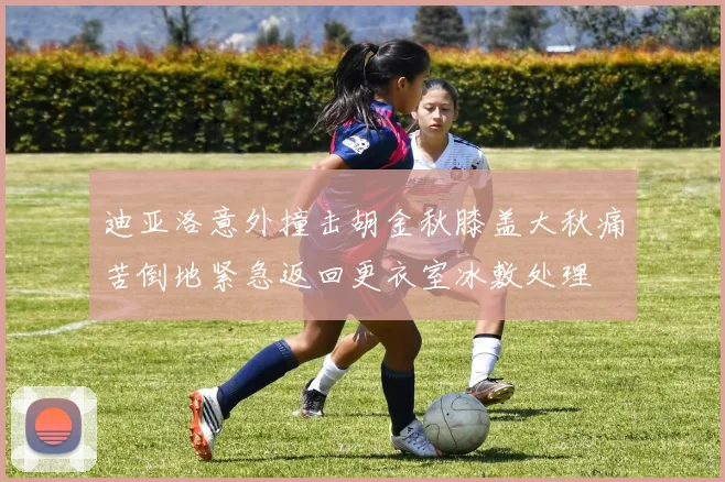 迪亚洛意外撞击胡金秋膝盖大秋痛苦倒地紧急返回更衣室冰敷处理