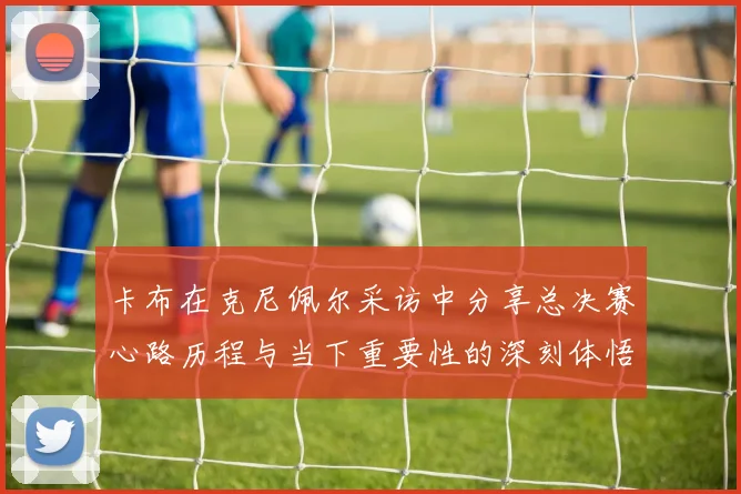 卡布在克尼佩尔采访中分享总决赛心路历程与当下重要性的深刻体悟