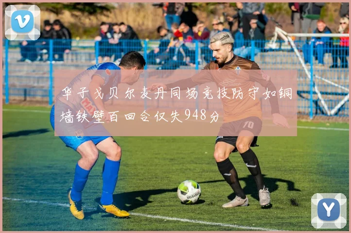 华子戈贝尔麦丹同场竞技防守如铜墙铁壁百回合仅失948分