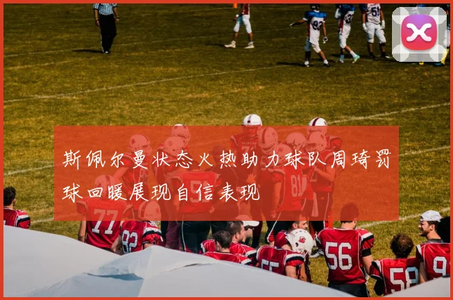 斯佩尔曼状态火热助力球队周琦罚球回暖展现自信表现