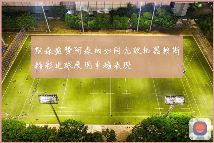 默森盛赞阿森纳如同无敌机器赖斯精彩进球展现卓越表现