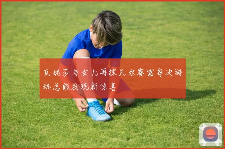 瓦妮莎与女儿再探凡尔赛宫每次游玩总能发现新惊喜