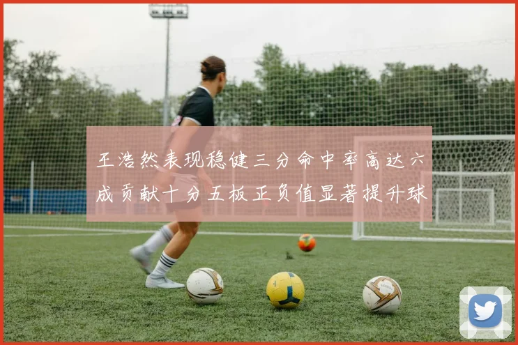 王浩然表现稳健三分命中率高达六成贡献十分五板正负值显著提升球队表现