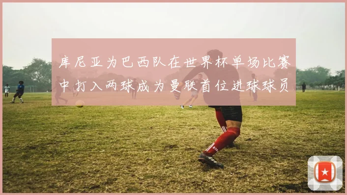 库尼亚为巴西队在世界杯单场比赛中打入两球成为曼联首位进球球员
