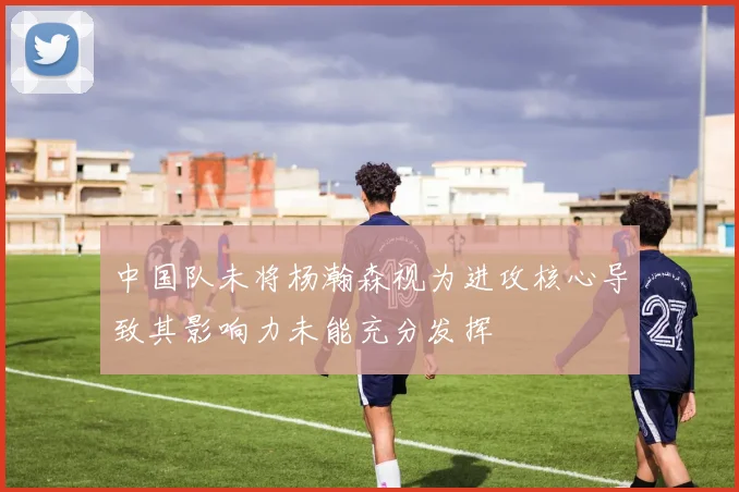 中国队未将杨瀚森视为进攻核心导致其影响力未能充分发挥
