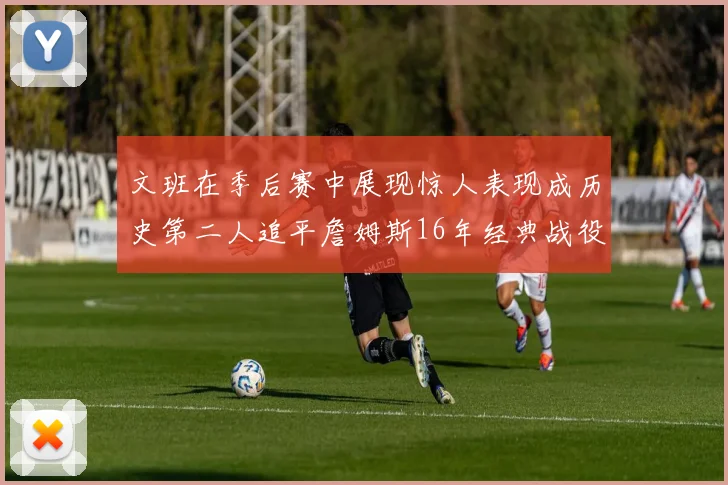 文班在季后赛中展现惊人表现成历史第二人追平詹姆斯16年经典战役记录