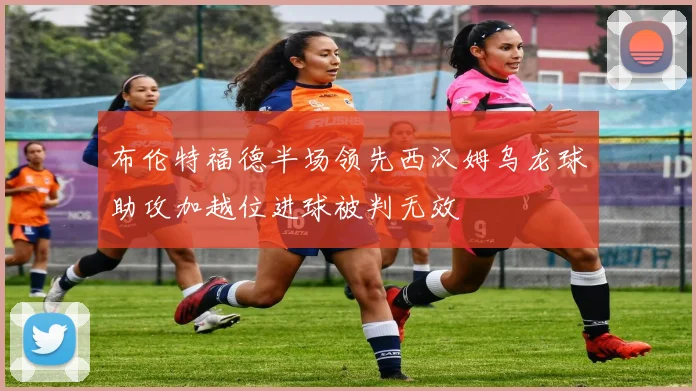 布伦特福德半场领先西汉姆乌龙球助攻加越位进球被判无效