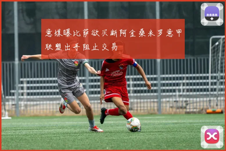 意媒曝比萨欲买断阿金桑米罗意甲联盟出手阻止交易