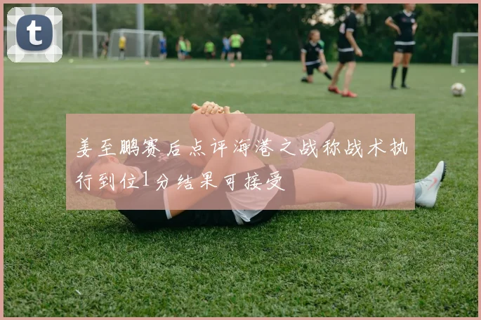 姜至鹏赛后点评海港之战称战术执行到位1分结果可接受