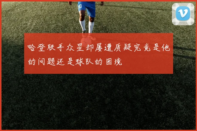 哈登联手众星却屡遭质疑究竟是他的问题还是球队的困境