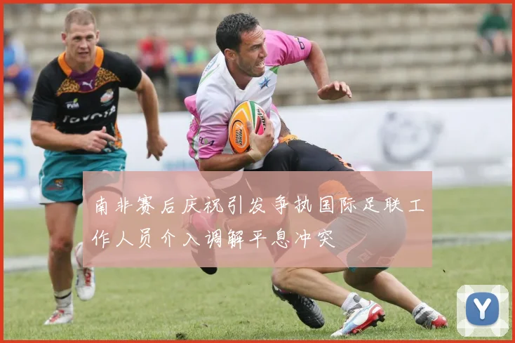 南非赛后庆祝引发争执国际足联工作人员介入调解平息冲突