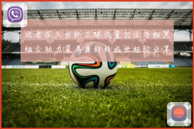 记者深入分析三球流量打法与粉黑组合助力菜鸟康好好成长经验分享