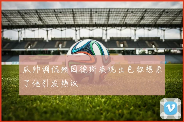 瓜帅调侃赖因德斯表现出色称想杀了他引发热议