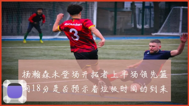 杨瀚森未登场开拓者上半场领先篮网18分是否预示着垃圾时间的到来