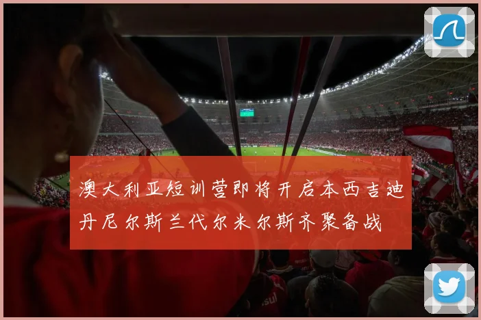 澳大利亚短训营即将开启本西吉迪丹尼尔斯兰代尔米尔斯齐聚备战